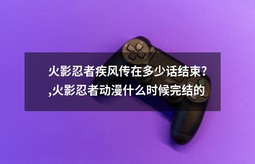 火影忍者疾风传在多少话结束？,火影忍者动漫什么时候完结的?-第1张-游戏信息-泓泰