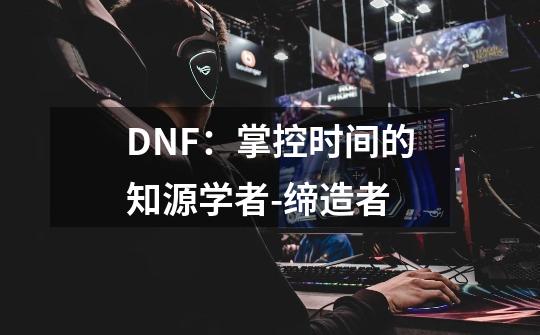 DNF：掌控时间的知源学者-缔造者-第1张-游戏信息-泓泰