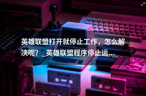 英雄联盟打开就停止工作，怎么解决呢？_英雄联盟程序停止运行-第1张-游戏信息-泓泰