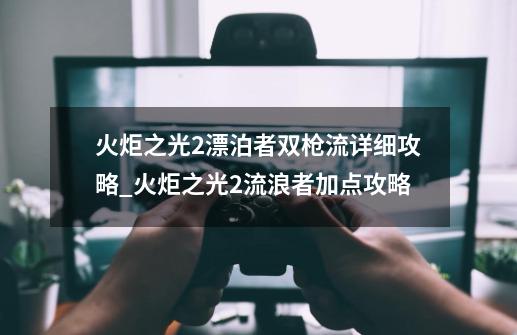 火炬之光2漂泊者双枪流详细攻略_火炬之光2流浪者加点攻略-第1张-游戏信息-泓泰