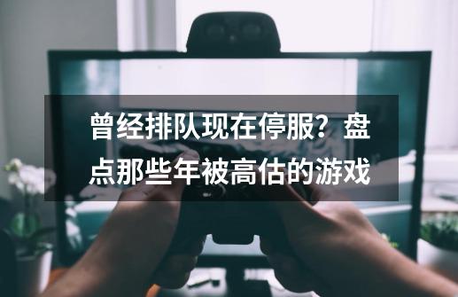 曾经排队现在停服？盘点那些年被高估的游戏-第1张-游戏信息-泓泰