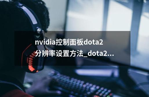 nvidia控制面板dota2分辨率设置方法_dota2178首页-第1张-游戏信息-泓泰