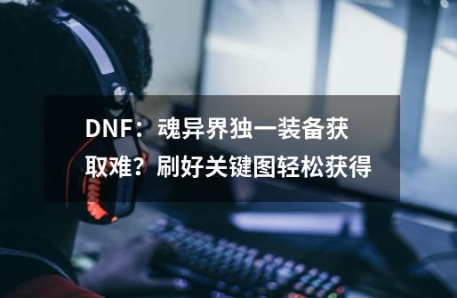 DNF：魂异界独一装备获取难？刷好关键图轻松获得-第1张-游戏信息-泓泰