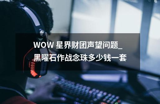 WOW 星界财团声望问题_黑曜石作战念珠多少钱一套-第1张-游戏信息-泓泰