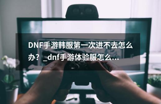 DNF手游韩服第一次进不去怎么办？_dnf手游体验服怎么卡资格-第1张-游戏信息-泓泰