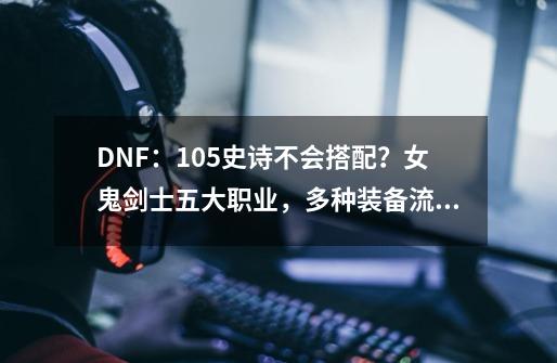 DNF：105史诗不会搭配？女鬼剑士五大职业，多种装备流派分析-第1张-游戏信息-泓泰