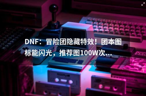 DNF：冒险团隐藏特效！团本图标能闪光，推荐图100W次才能达成-第1张-游戏信息-泓泰