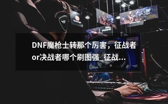 DNF魔枪士转那个厉害，征战者or决战者哪个刷图强_征战者和决战者哪个好-第1张-游戏信息-泓泰