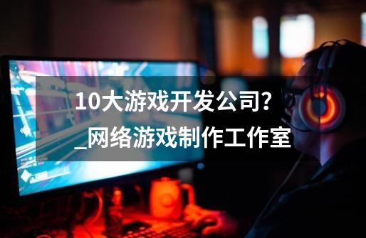 10大游戏开发公司？_网络游戏制作工作室-第1张-游戏信息-泓泰