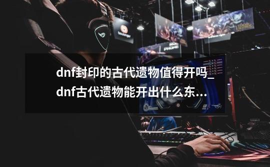 dnf封印的古代遗物值得开吗_dnf古代遗物能开出什么东西-第1张-游戏信息-泓泰