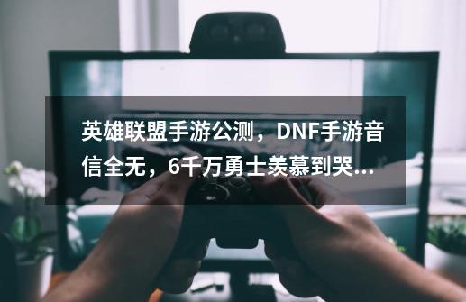 英雄联盟手游公测，DNF手游音信全无，6千万勇士羡慕到哭！如何评价？_英雄联盟手游公测时间几点-第1张-游戏信息-泓泰